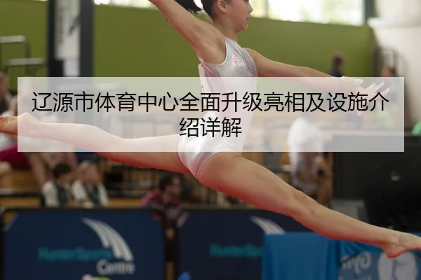 辽源市体育中心全面升级亮相及设施介绍详解